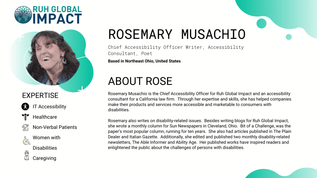 Rosemary Musachio is the Chief Accessibility Officer for Ruh Global Impact and an accessibility consultant for a California law firm.  Through her expertise and skills, she has helped companies make their products and services more accessible and marketable to consumers with disabilities.